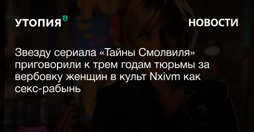 Звезду сериала «Тайны Смолвиля» приговорили к трем годам тюрьмы за вербовку женщин в культ Nxivm как секс-рабынь