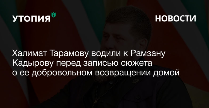 Халимат Тарамову водили к Рамзану Кадырову перед записью сюжета о ее добровольном возвращении домой